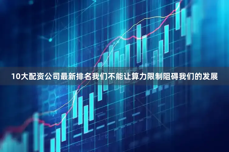 10大配资公司最新排名我们不能让算力限制阻碍我们的发展